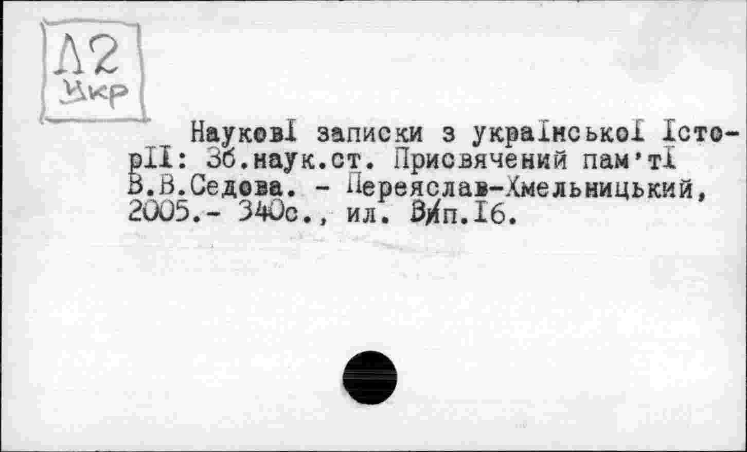 ﻿Наукові записки з української Істо §11: 36.наук.ст. Присвячений пам’ті .Б.Седова. - Переяслав-Хмельницький, 2005.- 340с., ил! Мі. 16.